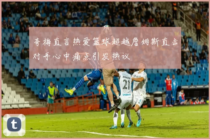 夸梅直言热爱篮球超越詹姆斯直击对手心中痛点引发热议
