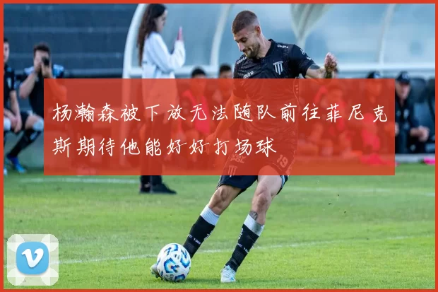 杨瀚森被下放无法随队前往菲尼克斯期待他能好好打场球