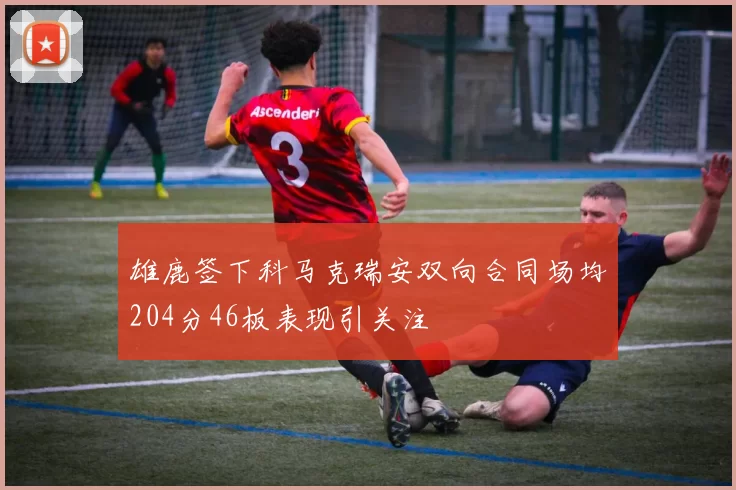 雄鹿签下科马克瑞安双向合同场均204分46板表现引关注