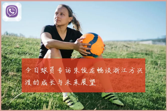 今日球员专访朱俊龙畅谈浙江方兴渡的成长与未来展望