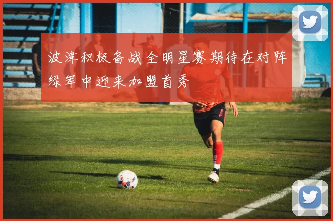 波津积极备战全明星赛期待在对阵绿军中迎来加盟首秀
