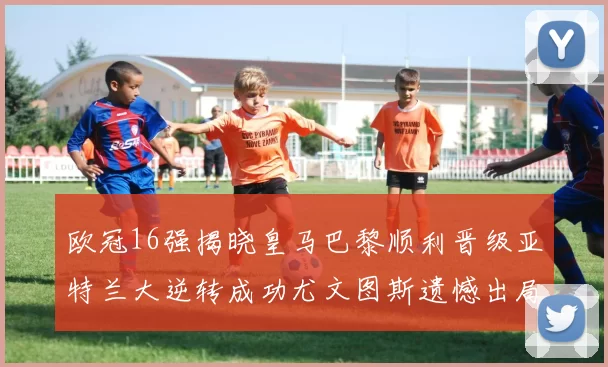 欧冠16强揭晓皇马巴黎顺利晋级亚特兰大逆转成功尤文图斯遗憾出局