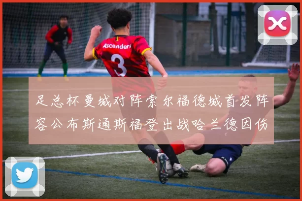 足总杯曼城对阵索尔福德城首发阵容公布斯通斯福登出战哈兰德因伤缺席
