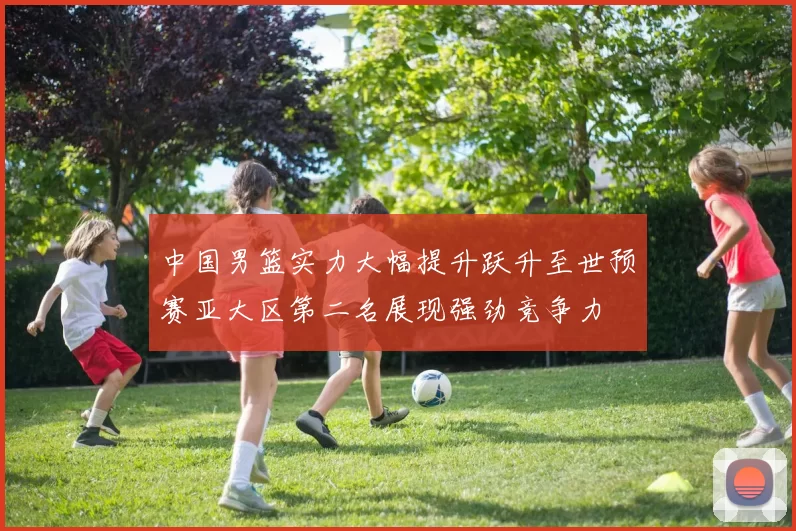 中国男篮实力大幅提升跃升至世预赛亚大区第二名展现强劲竞争力