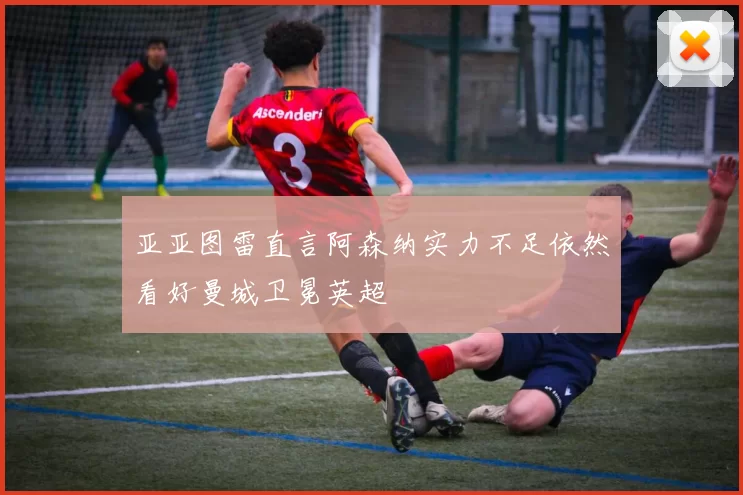 亚亚图雷直言阿森纳实力不足依然看好曼城卫冕英超