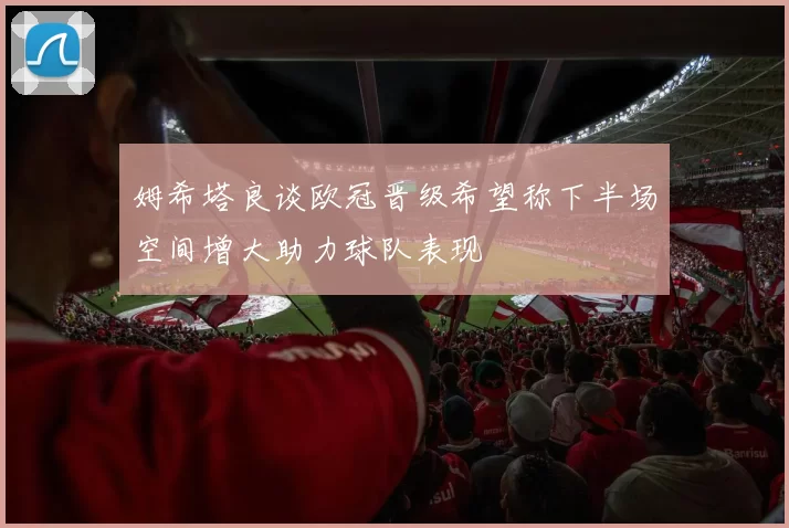 姆希塔良谈欧冠晋级希望称下半场空间增大助力球队表现