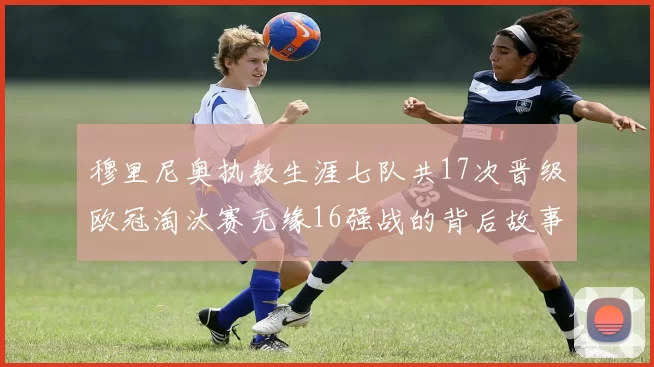 穆里尼奥执教生涯七队共17次晋级欧冠淘汰赛无缘16强战的背后故事