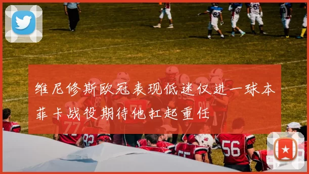 维尼修斯欧冠表现低迷仅进一球本菲卡战役期待他扛起重任