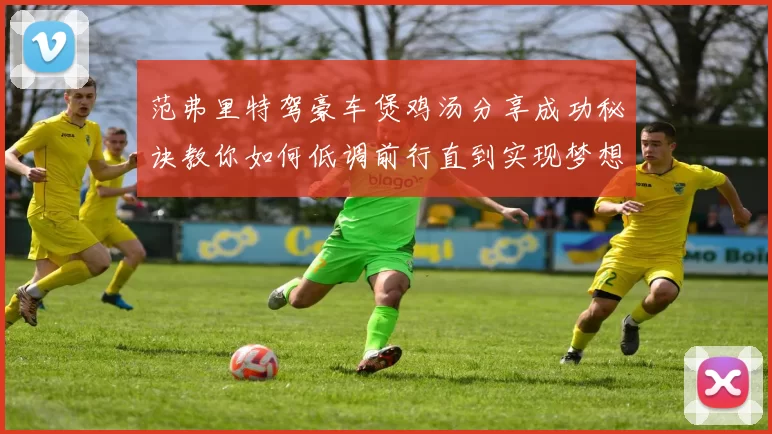 范弗里特驾豪车煲鸡汤分享成功秘诀教你如何低调前行直到实现梦想