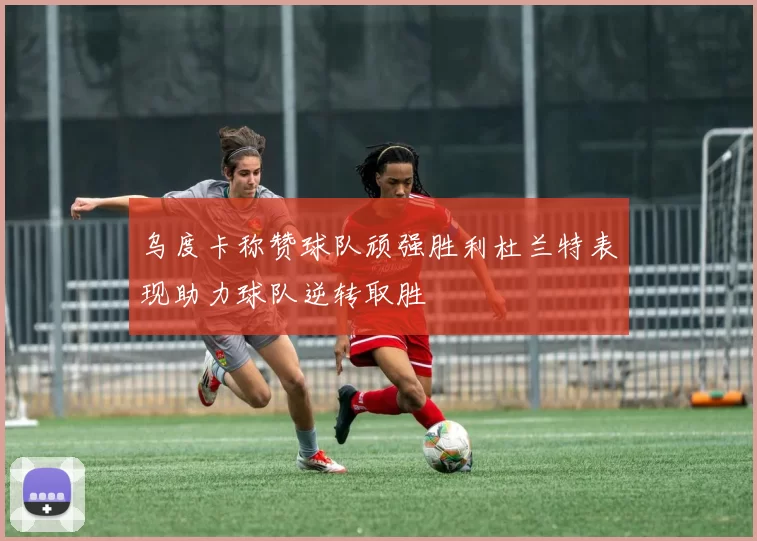 乌度卡称赞球队顽强胜利杜兰特表现助力球队逆转取胜