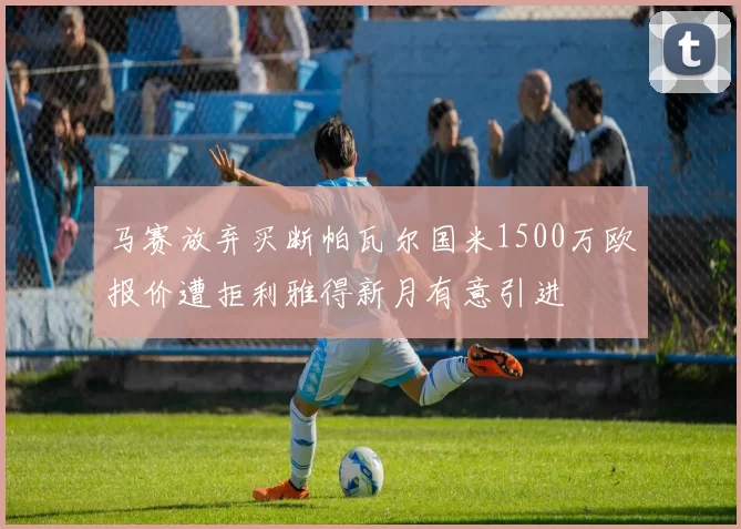 马赛放弃买断帕瓦尔国米1500万欧报价遭拒利雅得新月有意引进