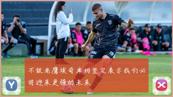 不敌老鹰埃奇库姆坚定表示我们必将迎来更强的未来