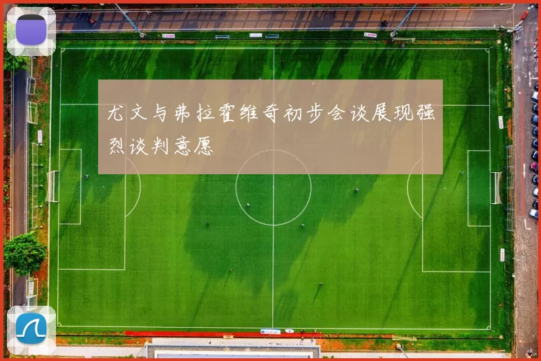 尤文与弗拉霍维奇初步会谈展现强烈谈判意愿