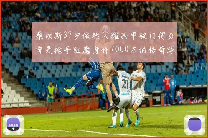 桑切斯37岁依然闪耀西甲破门得分曾是枪手红魔身价7000万的传奇球星
