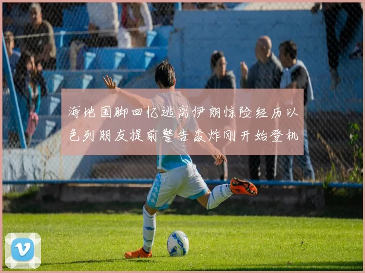 海地国脚回忆逃离伊朗惊险经历以色列朋友提前警告轰炸刚开始登机时刻